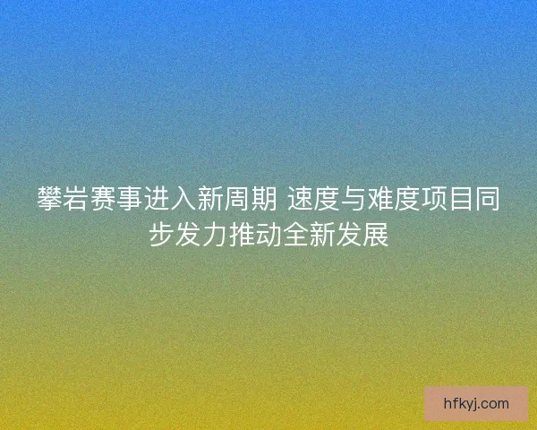 攀岩赛事进入新周期 速度与难度项目同步发力推动全新发展