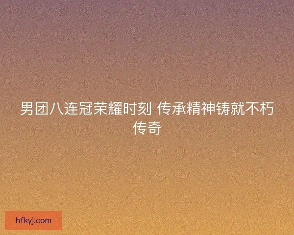 男团八连冠荣耀时刻 传承精神铸就不朽传奇