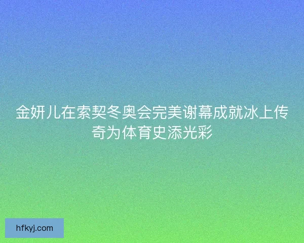 金妍儿在索契冬奥会完美谢幕成就冰上传奇为体育史添光彩