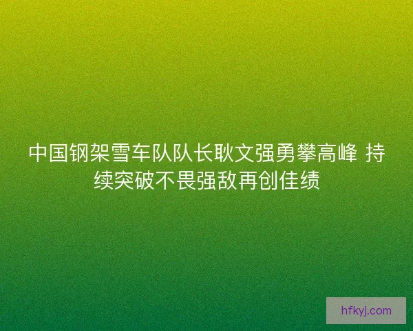 中国钢架雪车队队长耿文强勇攀高峰 持续突破不畏强敌再创佳绩