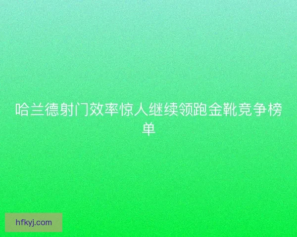哈兰德射门效率惊人继续领跑金靴竞争榜单