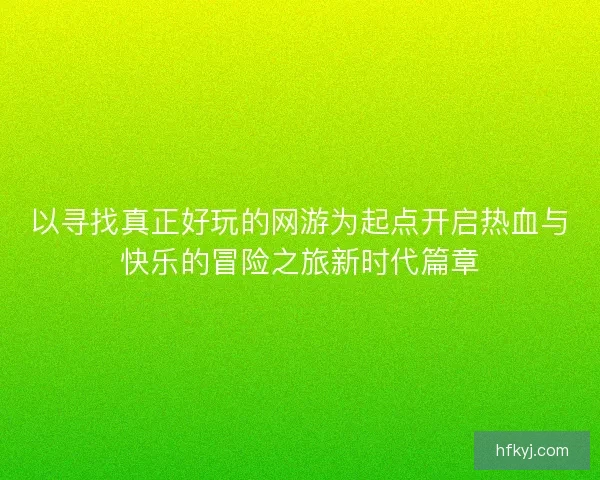 以寻找真正好玩的网游为起点开启热血与快乐的冒险之旅新时代篇章