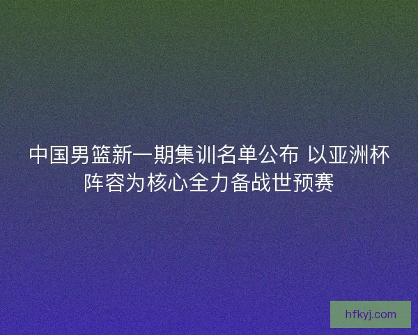 中国男篮新一期集训名单公布 以亚洲杯阵容为核心全力备战世预赛